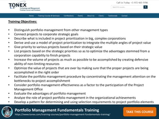 TAKE THIS COURSE
Training Objectives:
• Distinguish portfolio management from other management types
• Connect projects to corporate strategic goals
• Describe what is included in project prioritization in big, complex corporations
• Derive and use a model of project prioritization to integrate the multiple angles of project value
• Give priority to various projects based on their strategic value
• List projects based on the strategic priorities so as to optimize the advantages stemmed from a
corporation capability to finish projects
• Increase the volume of projects as much as possible to be accomplished by creating defensive
ability of non-limiting resources
• Optimize the value of projects that are over by making sure that the proper projects are being
accomplished in the right order
• Facilitate the portfolio management procedure by concentrating the management attention on the
bottlenecks to project accomplishment
• Consider portfolio management effectiveness as a factor to the participation of the Project
Management Office
• Evaluate the advantages of portfolio management
• Analyze the role of project portfolio management in the organizational achievements
• Develop a pattern for determining and using selection requirements to project portfolio elements
Portfolio Management Fundamentals Training
https://www.tonex.com/training-courses/portfolio-management-fundamentals-training/
 