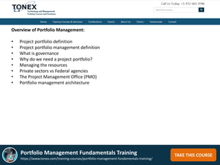 TAKE THIS COURSE
Overview of Portfolio Management:
• Project portfolio definition
• Project portfolio management definition
• What is governance
• Why do we need a project portfolio?
• Managing the resources
• Private sectors vs Federal agencies
• The Project Management Office (PMO)
• Portfolio management architecture
Portfolio Management Fundamentals Training
https://www.tonex.com/training-courses/portfolio-management-fundamentals-training/
 