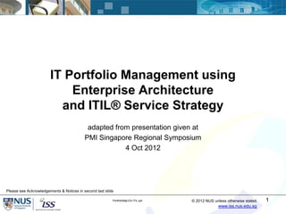 IT Portfolio Management using
                           Enterprise Architecture
                         and ITIL® Service Strategy
                                           adapted from presentation given at
                                          PMI Singapore Regional Symposium
                                                      4 Oct 2012




Please see Acknowledgements & Notices in second last slide

                                                         PortfolioMgt-EA-ITIL.ppt   © 2012 NUS unless otherwise stated.   1
                                                                                                  www.iss.nus.edu.sg
 
