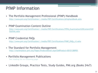 PfMP Information
• The Portfolio Management Professional (PfMP) Handbook
http://www.pmi.org/Certification/~/media/PDF/Certifications/pfmphandbook.ashx
• PfMP Examination Content Outline
http://www.pmi.org/Certification/~/media/PDF/Certifications/PfPM_Examination%20Content%20
Outline.ashx
• PfMP Credential FAQs
http://www.pmi.org/Certification/~/media/PDF/Certifications/PfMP_FAQs_v3.ashx
• The Standard for Portfolio Management
http://marketplace.pmi.org/Pages/ProductDetail.aspx?GMProduct=00101388901
• Portfolio Management Publications
See reading list on following page
• LinkedIn Groups, Practice Tests, Study Guides, PMI.org (Books 24x7)
31
 
