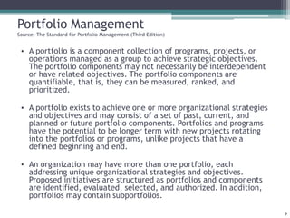 Portfolio Management
Source: The Standard for Portfolio Management (Third Edition)
• A portfolio is a component collection of programs, projects, or
operations managed as a group to achieve strategic objectives.
The portfolio components may not necessarily be interdependent
or have related objectives. The portfolio components are
quantifiable, that is, they can be measured, ranked, and
prioritized.
• A portfolio exists to achieve one or more organizational strategies
and objectives and may consist of a set of past, current, and
planned or future portfolio components. Portfolios and programs
have the potential to be longer term with new projects rotating
into the portfolios or programs, unlike projects that have a
defined beginning and end.
• An organization may have more than one portfolio, each
addressing unique organizational strategies and objectives.
Proposed initiatives are structured as portfolios and components
are identified, evaluated, selected, and authorized. In addition,
portfolios may contain subportfolios.
9
 