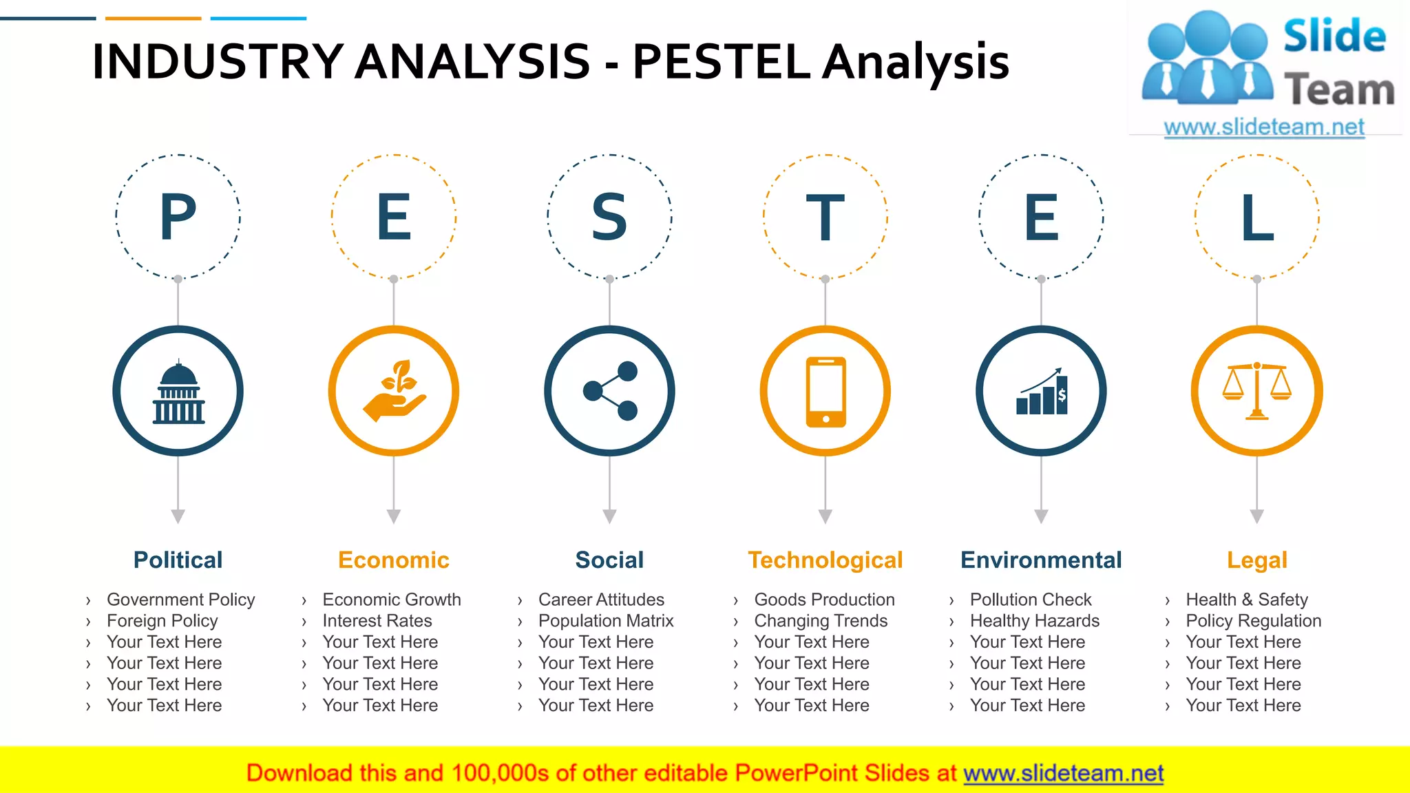 INDUSTRY ANALYSIS - PESTEL Analysis
14
› Government Policy
› Foreign Policy
› Your Text Here
› Your Text Here
› Your Text Here
› Your Text Here
Political
› Economic Growth
› Interest Rates
› Your Text Here
› Your Text Here
› Your Text Here
› Your Text Here
Economic
› Career Attitudes
› Population Matrix
› Your Text Here
› Your Text Here
› Your Text Here
› Your Text Here
Social
› Goods Production
› Changing Trends
› Your Text Here
› Your Text Here
› Your Text Here
› Your Text Here
Technological
› Pollution Check
› Healthy Hazards
› Your Text Here
› Your Text Here
› Your Text Here
› Your Text Here
Environmental
› Health & Safety
› Policy Regulation
› Your Text Here
› Your Text Here
› Your Text Here
› Your Text Here
Legal
P E S T E L
 