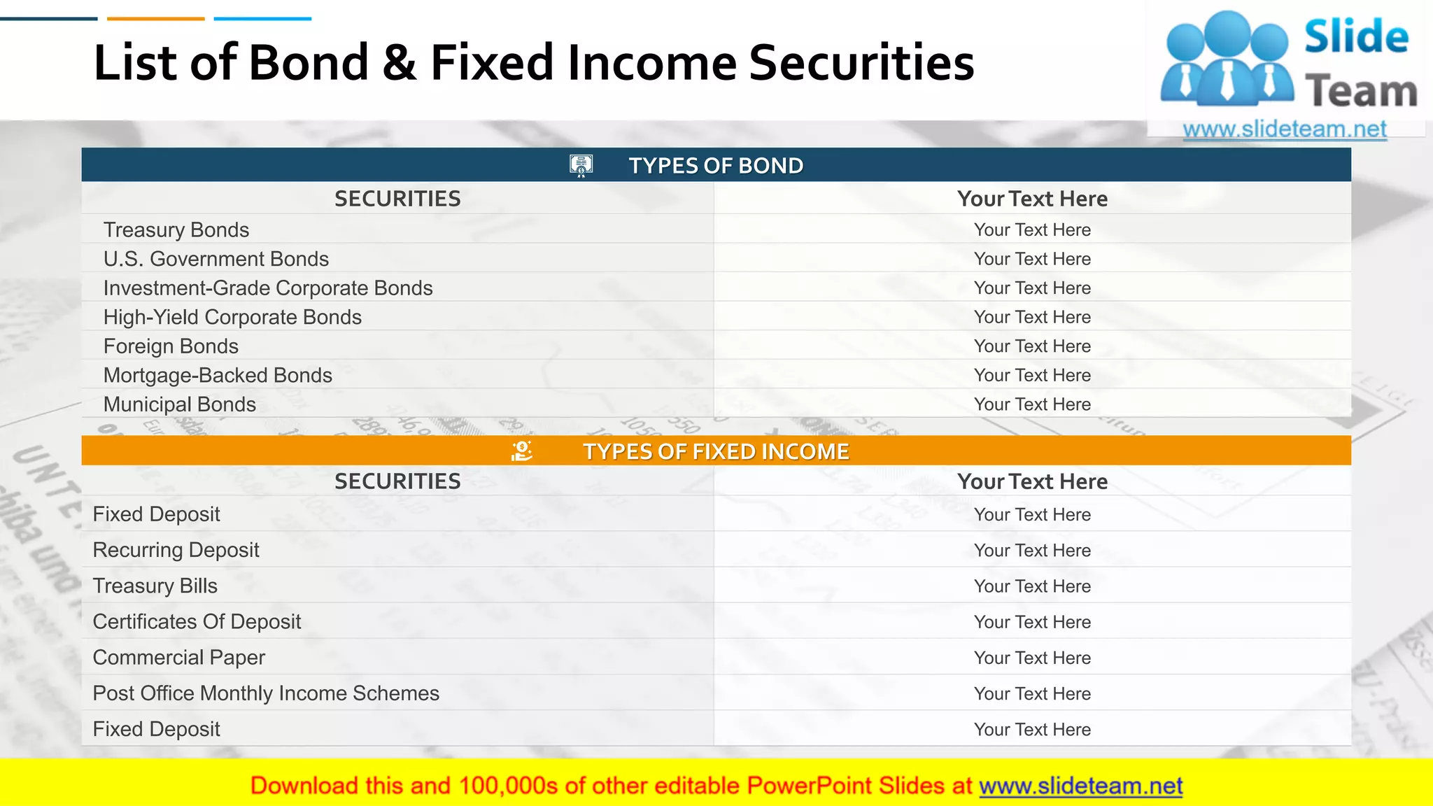 List of Bond & Fixed Income Securities
TYPES OF BOND
SECURITIES YourText Here
Treasury Bonds Your Text Here
U.S. Government Bonds Your Text Here
Investment-Grade Corporate Bonds Your Text Here
High-Yield Corporate Bonds Your Text Here
Foreign Bonds Your Text Here
Mortgage-Backed Bonds Your Text Here
Municipal Bonds Your Text Here
TYPES OF FIXED INCOME
SECURITIES YourText Here
Fixed Deposit Your Text Here
Recurring Deposit Your Text Here
Treasury Bills Your Text Here
Certificates Of Deposit Your Text Here
Commercial Paper Your Text Here
Post Office Monthly Income Schemes Your Text Here
Fixed Deposit Your Text Here
27
 