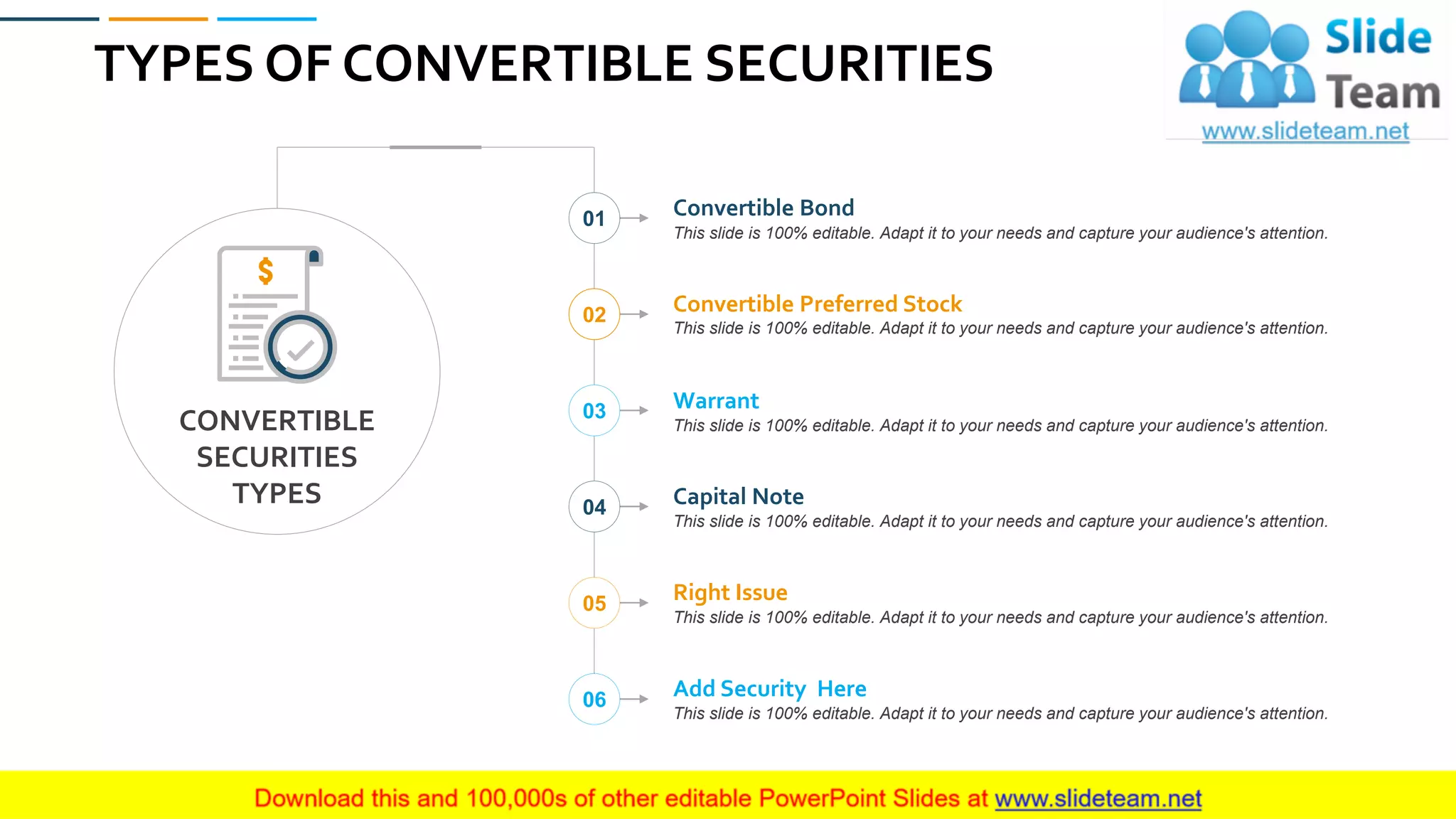 TYPES OF CONVERTIBLE SECURITIES
33
Convertible Bond
This slide is 100% editable. Adapt it to your needs and capture your audience's attention.
Convertible Preferred Stock
This slide is 100% editable. Adapt it to your needs and capture your audience's attention.
Warrant
This slide is 100% editable. Adapt it to your needs and capture your audience's attention.
Capital Note
This slide is 100% editable. Adapt it to your needs and capture your audience's attention.
Right Issue
This slide is 100% editable. Adapt it to your needs and capture your audience's attention.
Add Security Here
This slide is 100% editable. Adapt it to your needs and capture your audience's attention.
01
02
03
04
05
06
CONVERTIBLE
SECURITIES
TYPES
 