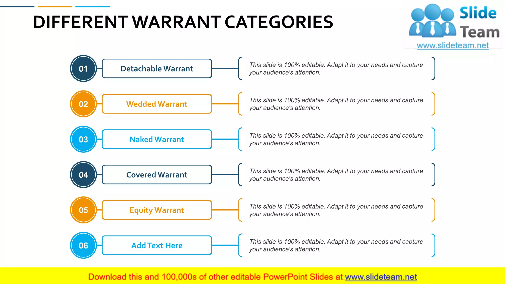 DIFFERENT WARRANT CATEGORIES
35
Detachable Warrant
This slide is 100% editable. Adapt it to your needs and capture
your audience's attention.01
Wedded Warrant
This slide is 100% editable. Adapt it to your needs and capture
your audience's attention.02
Naked Warrant
This slide is 100% editable. Adapt it to your needs and capture
your audience's attention.03
Covered Warrant
This slide is 100% editable. Adapt it to your needs and capture
your audience's attention.04
Equity Warrant
This slide is 100% editable. Adapt it to your needs and capture
your audience's attention.05
AddText Here
This slide is 100% editable. Adapt it to your needs and capture
your audience's attention.06
 