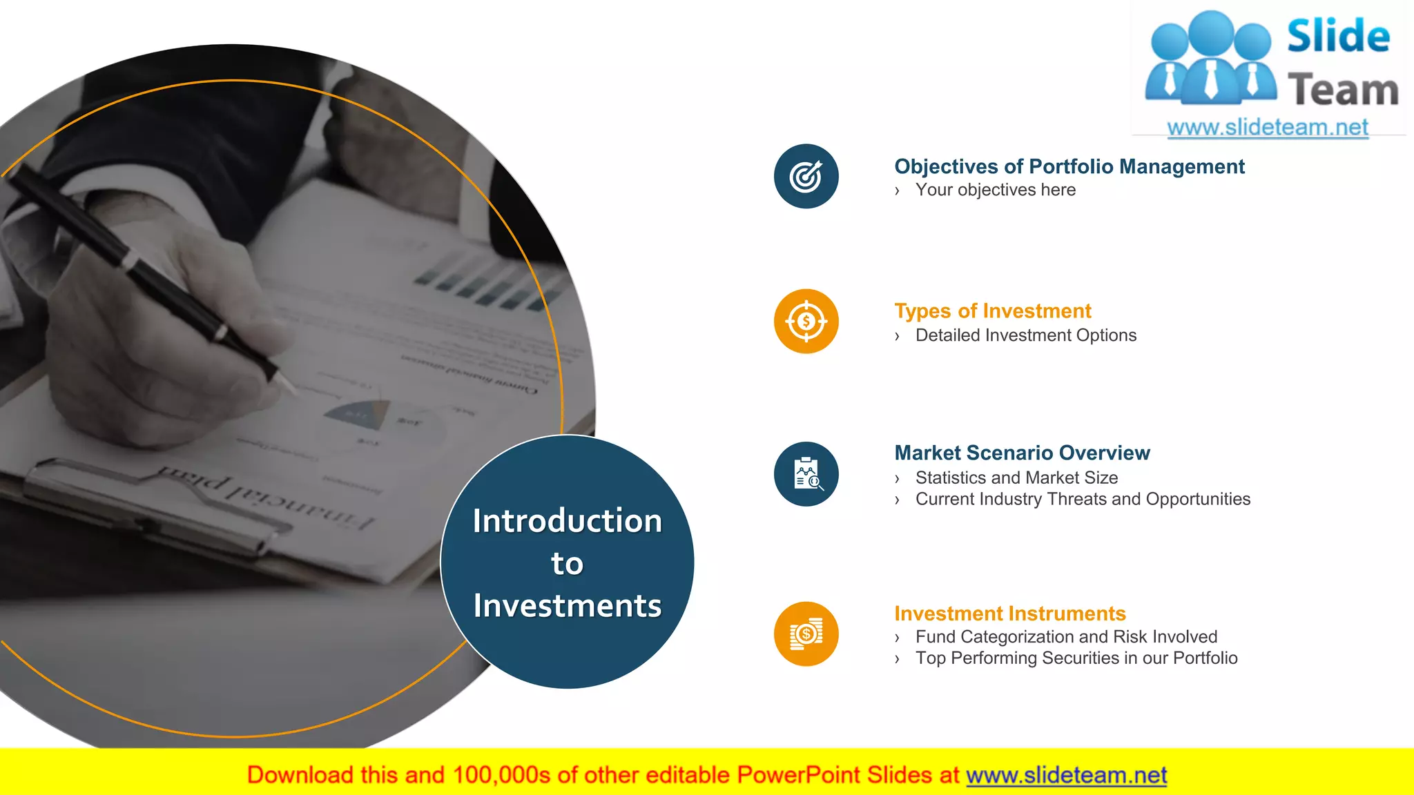 4
Types of Investment
› Detailed Investment Options
Objectives of Portfolio Management
› Your objectives here
Investment Instruments
› Fund Categorization and Risk Involved
› Top Performing Securities in our Portfolio
Market Scenario Overview
› Statistics and Market Size
› Current Industry Threats and Opportunities
Introduction
to
Investments
 