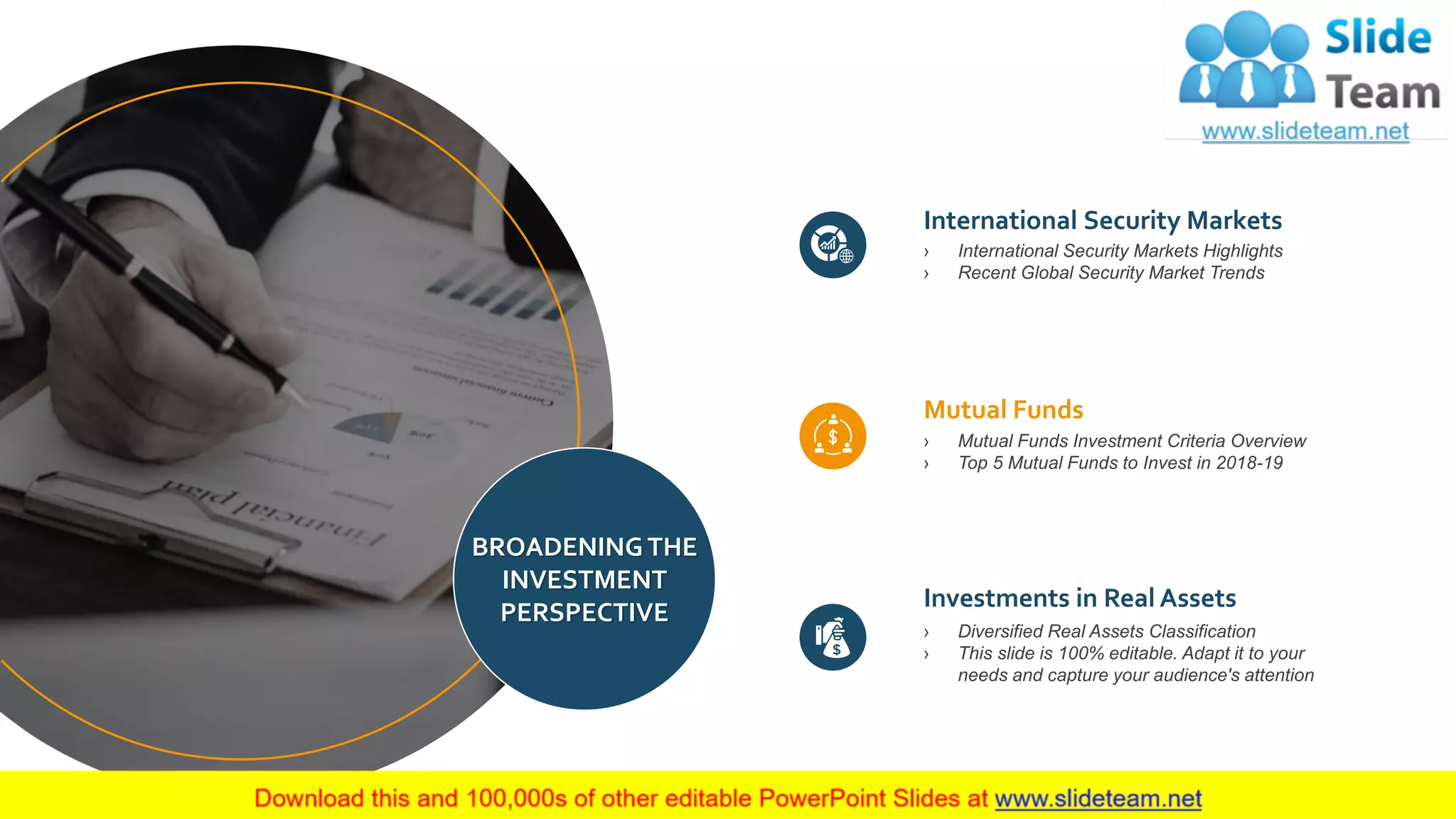 42
BROADENING THE
INVESTMENT
PERSPECTIVE
International Security Markets
› International Security Markets Highlights
› Recent Global Security Market Trends
Mutual Funds
› Mutual Funds Investment Criteria Overview
› Top 5 Mutual Funds to Invest in 2018-19
Investments in Real Assets
› Diversified Real Assets Classification
› This slide is 100% editable. Adapt it to your
needs and capture your audience's attention
 