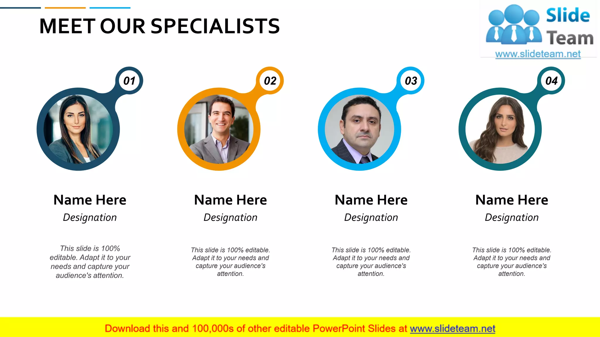 MEET OUR SPECIALISTS
62
Name Here
Designation
01
This slide is 100%
editable. Adapt it to your
needs and capture your
audience's attention.
Name Here
Designation
02
This slide is 100% editable.
Adapt it to your needs and
capture your audience's
attention.
Name Here
Designation
03
This slide is 100% editable.
Adapt it to your needs and
capture your audience's
attention.
Name Here
Designation
04
This slide is 100% editable.
Adapt it to your needs and
capture your audience's
attention.
 