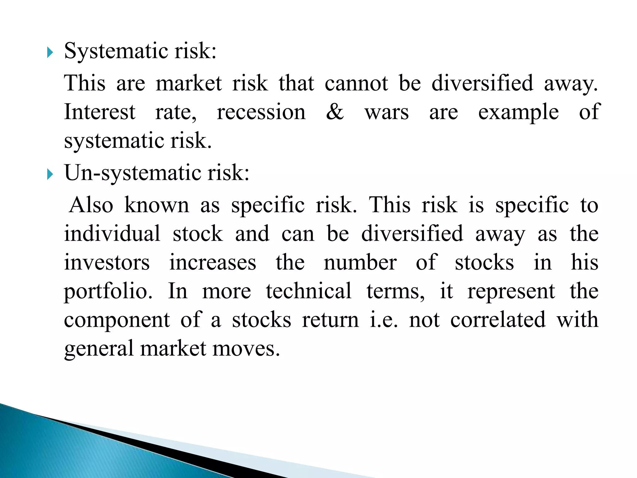  Systematic risk:
This are market risk that cannot be diversified away.
Interest rate, recession & wars are example of
systematic risk.
 Un-systematic risk:
Also known as specific risk. This risk is specific to
individual stock and can be diversified away as the
investors increases the number of stocks in his
portfolio. In more technical terms, it represent the
component of a stocks return i.e. not correlated with
general market moves.
 