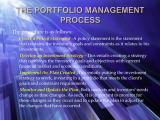 The procedure is as follows:
Create a Policy Statement -A policy statement is the statement
that contains the investor's goals and constraints as it relates to his
investments.
Develop an Investment Strategy - This entails creating a strategy
that combines the investor's goals and objectives with current
financial market and economic conditions.
Implement the Plan Created -This entails putting the investment
strategy to work, investing in a portfolio that meets the client's
goals and constraint requirements.
Monitor and Update the Plan -Both markets and investors' needs
change as time changes. As such, it is important to monitor for
these changes as they occur and to update the plan to adjust for
the changes that have occurred.
 