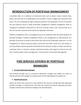 1
INTRODUCTION OF PORTFOLIO MANAGEMENT
A portfolio refers to a collection of investment tools such as stocks, shares, mutual funds,
bonds, and cash and so on depending on the investor’s income, budget and convenient time
frame. The art of selecting the right investment policy for the individuals in terms of minimum
risk and maximum return is called as portfolio management. Portfolio management refers to
managing an individual’s investments in the form of bonds, shares, cash, mutual funds etc so
that he earns the maximum profits within the stipulated time frame.
Portfolio management refers to managing money of an individual under the expert guidance of
portfolio managers. Portfolio management refers to the management or administration of a
portfolio of securities to protect and enhance the value of the underlying investment. It is the
management of various securities (shares, bonds etc) and other assets (e.g. real estate), to
meet specified investment goals for the benefit of the investors. It helps to reduce risk without
sacrificing returns. It involves a proper investment decision with regards to what to buy and
sell. It involves proper money management. It is also known as Investment Management.
PMS SERVICES OFFERED BY PORTFOLIO
MANAGERS
1. Personal Relationship Manager
The portfolio manager acts as a personal relationship manager that enables the client to
interact with the fund manager at any given point of time depending on his preference.
2. Monthly Discussion
Clients can discuss any concerns or issues related to the money or savings with their appointed
portfolio manager on monthly basis. The client can interact and discuss regarding any major
changes related to the investment strategies and asset allocation.
 
