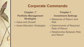Corporate Commando
Chapter :7
Portfolio Management
Strategies
 Value and Growth
 Asset Allocation Strategies
Chapter:1
Investment Settings
 Measures of Return and
Risk
 Determinants of Required
Rate of Return
 Relationship Between Risk
and Return
 