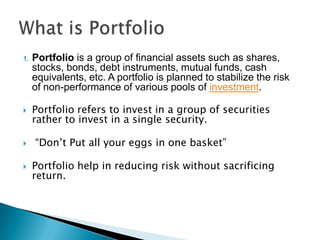 1.   Portfolio is a group of financial assets such as shares,
     stocks, bonds, debt instruments, mutual funds, cash
     equivalents, etc. A portfolio is planned to stabilize the risk
     of non-performance of various pools of investment.

    Portfolio refers to invest in a group of securities
     rather to invest in a single security.

    “Don’t Put all your eggs in one basket”

    Portfolio help in reducing risk without sacrificing
     return.
 