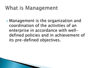    Management is the organization and
    coordination of the activities of an
    enterprise in accordance with well-
    defined policies and in achievement of
    its pre-defined objectives.
 