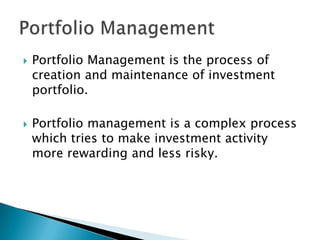    Portfolio Management is the process of
    creation and maintenance of investment
    portfolio.

   Portfolio management is a complex process
    which tries to make investment activity
    more rewarding and less risky.
 