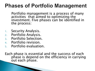 Portfolio management is a process of many
     activities that aimed to optimizing the
     investment. Five phases can be identified in
     the process:

1.   Security Analysis.
2.   Portfolio Analysis.
3.   Portfolio Selection.
4.   Portfolio revision.
5.   Portfolio evaluation.

Each phase is essential and the success of each
   phase is depend on the efficiency in carrying
   out each phase.
 