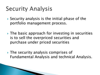    Security analysis is the initial phase of the
    portfolio management process.

   The basic approach for investing in securities
    is to sell the overpriced securities and
    purchase under priced securities

   The security analysis comprises of
    Fundamental Analysis and technical Analysis.
 