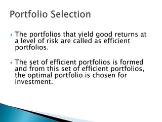    The portfolios that yield good returns at
    a level of risk are called as efficient
    portfolios.

   The set of efficient portfolios is formed
    and from this set of efficient portfolios,
    the optimal portfolio is chosen for
    investment.
 