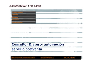 Manuel Báez - Free Lance

  Ámbito de actuación

  Currículum

  Actividades

  Metodología

  Otros datos y tarifas




 Consultor & asesor automoción
 servicio postventa
 http://es.linkedin.com/in/manuelbaez   mbaezruiz@yahoo.es   Telf. 628 478 051
 