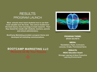 RESULTS:
          PROGRAM LAUNCH
  Most schools never teach students how to use their
 most valuable tool: the brain. One school studied how
the brain learns, from neurology to brain research. Then
they shared the results with students, teachers, parents
               and school administrators.

 BootCamp Marketing provided a program theme and
     developed all marketing communications.                      PROGRAM THEME:
                                                                    BRAIN SECRETS

                                                                        MEDIA:
                                                             Newsletters, Flyers, Curriculum,
                                                           Lectures, Emails, Promotional Items
  BOOTCA MP MARKET ING LLC                                             RESULTS:
   Measure Us By Your Results                                   WEAC Education Award
                                                           Stronger Learners & More Productive
                                                                 Learning Environments
 