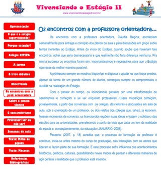 Vivenciando o Estágio II
                                        www.vivenciandooestagioII.com.br




  Apresentação
                     Os encontros com a professora orientadora...
 O que é o estágio
  supervisionado?            Os encontros com a professora orientadora, Cláudia Regina, aconteciam
                     semanalmente para entrega e correção dos planos de aula e para discussões em grupo sobre
 Porque estagiar?
                     temas inerentes ao Estágio. Antes do início do Estágio, quando soube que haveriam tais
  Colégio CETEPA     encontros, achei que seria desnecessário e que realmente não faria diferença nenhuma. Pra
                     minha surpresa os encontros foram sim, importantíssimos e necessários para que o Estágio
     A turma
                     ocorresse da melhor maneira possível.
 O livro didático            A professora sempre se mostrou disponível e disposta a ajudar no que fosse preciso,
                     apesar da turma ter um grande número de alunos, conseguiu cumprir os compromissos e
   Observando
                     auxiliar na realização do Estágio.
Os encontros com a           Com o passar do tempo, os licenciandos passam por uma transformação de
 prof. orientadora
                     sentimentos e começam a se ver enquanto professores. Essas mudanças começam,
  Sobre o ensino
     técnico         possivelmente, a partir das conversas com os colegas, das leituras e discussões em sala de
                     aula, sob a orientação de um professor, ou dos relatos dos colegas que, talvez, já lecionem.
 O construtivismo
                     Nesses momentos de conversa, os licenciandos expõem suas idéias e trazem o cotidiano das
 Professor: ser ou
     não ser?        escolas para as universidades, prevalecendo o ponto de vista que cada um tem da realidade
                     da escola e, conseqüentemente, da educação (JANUARIO, 2008).
 Semanas de aula
                             Passerini (2007, p. 18) acredita que, o processo de formação do professor é
  Texto: Milho de
                     contínuo, inicia-se antes mesmo do curso de graduação, nas interações com os atores que
      pipoca
                     fizeram e fazem parte de sua formação. E este processo sofre influência dos acontecimentos
  Texto: Macacos
                     históricos, políticos, culturais, possibilitando novos modos de pensar e diferentes maneiras de
   Referências       agir perante a realidade que o professor está inserido.
  Bibliográficas
 