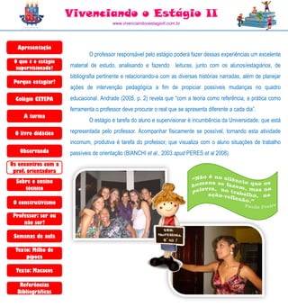 Vivenciando o Estágio II
                                       www.vivenciandooestagioII.com.br




  Apresentação
                             O professor responsável pelo estágio poderá fazer dessas experiências um excelente
 O que é o estágio
  supervisionado?    material de estudo, analisando e fazendo leituras, junto com os alunos/estagiários, de
                     bibliografia pertinente e relacionando-a com as diversas histórias narradas, além de planejar
 Porque estagiar?
                     ações de intervenção pedagógica a fim de propiciar possíveis mudanças no quadro
  Colégio CETEPA     educacional. Andrade (2005, p. 2) revela que “com a teoria como referência, a prática como
                     ferramenta o professor deve procurar o real que se apresenta diferente a cada dia”.
     A turma
                             O estágio é tarefa do aluno e supervisionar é incumbência da Universidade, que está

 O livro didático    representada pelo professor. Acompanhar fisicamente se possível, tornando esta atividade
                     incomum, produtiva é tarefa do professor, que visualiza com o aluno situações de trabalho
   Observando        passíveis de orientação (BIANCHI et al., 2003 apud PERES et al 2008).
Os encontros com a
 prof. orientadora
  Sobre o ensino
     técnico

 O construtivismo

 Professor: ser ou
     não ser?

 Semanas de aula

  Texto: Milho de
      pipoca

  Texto: Macacos

   Referências
  Bibliográficas
 