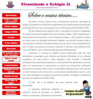 Vivenciando o Estágio II
                                      www.vivenciandooestagioII.com.br




  Apresentação            Sobre o ensino técnico....
 O que é o estágio
  supervisionado?           No Brasil, o Ensino Técnico, como a educação em geral, tem sido objeto de
                     estudo e de debates em vários fóruns responsáveis por políticas públicas da educação,
 Porque estagiar?
                     revelando cada vez mais, a preocupação com as práticas docentes (AFONSO, 2009).
                            As leis brasileiras que tratavam sobre a educação e os níveis e modalidades
  Colégio CETEPA
                     de ensino, antes da promulgação da Lei de Diretrizes e Bases - LDB, contemplavam o
     A turma         ensino técnico de forma parcial. A Lei de Diretrizes e Bases - LDB, portanto, constituiu
                     um marco inicial na educação profissional brasileira, que apenas vinculava sobre a
 O livro didático    formação para o trabalho e em determinados níveis de ensino, como educação formal,
                     quer na época dos ginásios comerciais, industriais e agrícolas, quer posteriormente,
   Observando
                     com a lei 5.692/71, com o ensino de segundo grau profissionalizante.
Os encontros com a          Atualmente, o mercado de trabalho procura profissionais cada vez mais
 prof. orientadora
                     polivalentes e preparados para enfrentar as diversas dificuldades de um ambiente
  Sobre o ensino     competitivo. Por esse motivo e como resposta a esse mercado, a educação
     técnico
                     profissional busca diversificar programas e cursos profissionais atendendo as diversas
 O construtivismo    áreas do conhecimento e maximizando os números de profissionais qualificados

 Professor: ser ou   disponíveis no mercado. Sendo assim, a qualificação profissional não é mais vista por
     não ser?        um olhar simplista, muito menos como um instrumento assistencialista, mas sim, como
                     uma arma estratégica de acesso ao pensamento científico, tecnológico e profissional
 Semanas de aula
                     por todos os cidadãos (OLIVEIRA, 2009).
  Texto: Milho de
      pipoca                A LDB, com a lei 9394/96, vem para confirmar esse
                     pensamento.
  Texto: Macacos
                            A   educação     profissional   integrada    às
   Referências       diferentes formas de educação, ao trabalho, à
  Bibliográficas
                     ciência e à tecnologia, conduzindo ao permanente
 