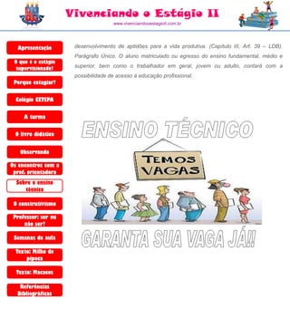 Vivenciando o Estágio II
                                     www.vivenciandooestagioII.com.br




  Apresentação        desenvolvimento de aptidões para a vida produtiva. (Capítulo III, Art. 39 – LDB).
                      Parágrafo Único. O aluno matriculado ou egresso do ensino fundamental, médio e
 O que é o estágio
  supervisionado?     superior, bem como o trabalhador em geral, jovem ou adulto, contará com a
                      possibilidade de acesso à educação profissional.
 Porque estagiar?

  Colégio CETEPA

     A turma

 O livro didático


   Observando

Os encontros com a
 prof. orientadora
  Sobre o ensino
     técnico

 O construtivismo

 Professor: ser ou
     não ser?

 Semanas de aula

  Texto: Milho de
      pipoca

  Texto: Macacos

   Referências
  Bibliográficas
 