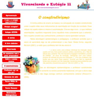 Vivenciando o Estágio II
                                      www.vivenciandooestagioII.com.br




  Apresentação

 O que é o estágio
                                        O construtivismo
  supervisionado?              A minha prática de ensino se baseou na concepção do modelo construtivista

 Porque estagiar?     onde o sujeito refaz seus instrumentos de assimilação em função da novidade. Esse
                      refazer do sujeito sobre si mesmo é acomodação. Cria-se algo novo – o que melhora
  Colégio CETEPA      assimilações: equilíbrio majorante (novo equilíbrio mais consistente que o anterior).
                      Daí o sujeito constrói seu conhecimento, professor e aluno aprendem sempre.
     A turma
                               Nesta abordagem epistemológica e pedagógica, o professor acredita que o
                      aluno só aprenderá algo se ele problematizar o seu fazer. Desta forma, segundo
 O livro didático
                      BECKER (2001), a visão que o professor tem de seu aluno é:

   Observando                                           “...o aluno como uma síntese individual da interação desse
                                              sujeito com seu meio social (cultural, político, econômico, etc.). Não há
Os encontros com a                            tabula rasa, portanto. Há uma riquíssima bagagem hereditária, produto
 prof. orientadora                            de milhões de anos de evolução, interagindo com uma cultura,
                                              produto de milhares de anos de civilização. (...) Por isso professor não
  Sobre o ensino                              aceita que seu aluno fique passivo, ouvindo sua fala ou repetindo
     técnico                                  lições que consistem em dar respostas mecânicas para problemas que
                                              não assimilou (transformou para si)” BECKER (2001, p. 78).
 O construtivismo
                               Frente a todas as abordagens epistemológicas o professor construtivista
 Professor: ser ou    tende a não acreditar somente no ensino puramente tradicional, em que o aluno seja
     não ser?
                      um ser passivo e não traga consigo nenhum conhecimento anterior (PASQUETTI,
 Semanas de aula      2009).

  Texto: Milho de
      pipoca

  Texto: Macacos

   Referências
  Bibliográficas
 