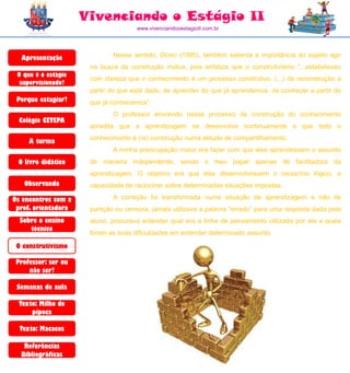 Vivenciando o Estágio II
                                     www.vivenciandooestagioII.com.br




  Apresentação               Nesse sentido, DEMO (1995), também salienta a importância do sujeito agir
                      na busca da construção mútua, pois enfatiza que o construtivismo “...estabeleceu
 O que é o estágio
                      com clareza que o conhecimento é um processo construtivo. (...) de reconstrução a
  supervisionado?
                      partir do que está dado, de aprender do que já aprendemos, de conhecer a partir do
 Porque estagiar?     que já conhecemos”.
                             O professor envolvido nesse processo de construção do conhecimento
  Colégio CETEPA
                      acredita que a aprendizagem se desenvolve continuamente e que todo o
                      conhecimento é (re) construção numa atitude de compartilhamento.
     A turma
                             A minha preocupação maior era fazer com que eles aprendessem o assunto
 O livro didático     de maneira independente, sendo o meu papel apenas de facilitadora da
                      aprendizagem. O objetivo era que eles desenvolvessem o raciocínio lógico, a
   Observando         capacidade de raciocinar sobre determinadas situações impostas.

Os encontros com a           A correção foi transformada numa situação de aprendizagem e não de
 prof. orientadora    punição ou censura, jamais utilizava a palavra “errado” para uma resposta dada pelo
  Sobre o ensino      aluno, procurava entender qual era a linha de pensamento utilizada por ele e quais
     técnico
                      foram as suas dificuldades em entender determinado assunto.

 O construtivismo

 Professor: ser ou
     não ser?

 Semanas de aula

  Texto: Milho de
      pipoca

  Texto: Macacos

   Referências
  Bibliográficas
 