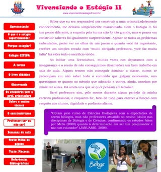 Vivenciando o Estágio II
                                      www.vivenciandooestagioII.com.br


                             Saber que eu era responsável por construir a uma criança/adolescente
  Apresentação       conhecimento, me deixava simplesmente maravilhada. Com o Estágio II, foi
                     um pouco diferente, a empatia pela turma não foi tão grande, mas o prazer em
 O que é o estágio
  supervisionado?    construiir saberes foi igualmente surpreendente. Apesar de todos os problemas
                     enfrentados, poder ver no olhar de um jovem o quanto você foi importante,
 Porque estagiar?
                     receber um simples recado com “muito obrigada professora, você faz muita

  Colégio CETEPA     falta” faz valer todo o sacrifício vivido.
                             Ao iniciar uma licenciatura, muitas vezes nos deparamos com a
     A turma         insegurança e o receio de não conseguirmos desenvolver um bom trabalho em
                     sala de aula. Alguns temem não conseguir dominar a classe, outros se
 O livro didático    preocupam em não saber todo o conteúdo que julgam necessário, uns
                     questionam-se quanto ao método que adotarão e outros, ainda, anseiam por
   Observando
                     ministrar aulas. Há ainda uns que se quer pensam em lecionar.
Os encontros com a           Serei professora sim, pelo menos durante algum período da minha
 prof. orientadora
                     carreira profissional, e enquanto for, farei de tudo para exercer a função com
  Sobre o ensino
                     respeito aos alunos, dignidade e profissionalismo.
     técnico

 O construtivismo            “Optam pelo curso de Ciências Biológicas com a expectativa de
                             serem biólogos, mas não professores atuando no ensino básico nas
 Professor: ser ou           disciplinas de Biologia e de Ciências, confirmando os estudos feitos
     não ser?                por Mello (2000) quanto à determinação em ser um pesquisador e
                             não um educador” (JANUARIO, 2008).
 Semanas de aula

  Texto: Milho de
      pipoca

  Texto: Macacos

   Referências
  Bibliográficas
 