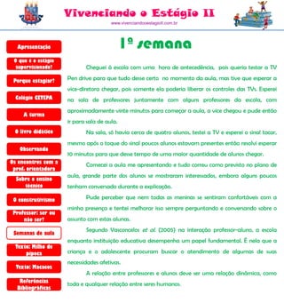 Vivenciando o Estágio II
                                       www.vivenciandooestagioII.com.br




  Apresentação                               1ª semana
 O que é o estágio
  supervisionado?           Cheguei à escola com uma hora de antecedência, pois queria testar a TV

 Porque estagiar?    Pen drive para que tudo desse certo no momento da aula, mas tive que esperar a
                     vice-diretora chegar, pois somente ela poderia liberar os controles das TVs. Esperei
  Colégio CETEPA     na sala de professores juntamente com alguns professores da escola, com
                     aproximadamente vinte minutos para começar a aula, a vice chegou e pude então
     A turma
                     ir para sala de aula.
 O livro didático           Na sala, só havia cerca de quatro alunos, testei a TV e esperei o sinal tocar,
                     mesmo após o toque do sinal poucos alunos estavam presentes então resolvi esperar
   Observando
                     10 minutos para que desse tempo de uma maior quantidade de alunos chegar.
Os encontros com a          Comecei a aula me apresentando e tudo correu como previsto no plano de
 prof. orientadora
                     aula, grande parte dos alunos se mostraram interessados, embora alguns poucos
  Sobre o ensino
     técnico         tenham conversado durante a explicação.

 O construtivismo           Pude perceber que nem todas as meninas se sentiram confortáveis com a
                     minha presença e tentei melhorar isso sempre perguntando e conversando sobre o
 Professor: ser ou
     não ser?        assunto com estas alunas.
                            Segundo Vasconcelos et al. (2005) na interação professor-aluno, a escola
 Semanas de aula
                     enquanto instituição educativa desempenha um papel fundamental. É nela que a
  Texto: Milho de
      pipoca         criança e o adolescente procuram buscar o atendimento de algumas de suas
                     necessidades afetivas.
  Texto: Macacos
                            A relação entre professores e alunos deve ser uma relação dinâmica, como
   Referências
                     toda e qualquer relação entre seres humanos.
  Bibliográficas
 
