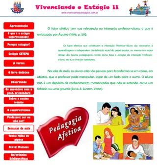 Vivenciando o Estágio II
                                       www.vivenciandooestagioII.com.br




  Apresentação
                            O fator afetivo tem sua relevância na interação professor-aluno, o que é
 O que é o estágio   enfatizado por Aquino (1996, p. 50):
  supervisionado?

 Porque estagiar?                        Os laços efetivos que constituem a interação Professor-Aluno são necessários à
                                    aprendizagem e independem da definição social do papel escolar, ou mesmo um maior
  Colégio CETEPA                    abrigo das teorias pedagógicas, tendo como base o coração da interação Professor-
                                    Aluno, isto é, os vínculos cotidianos.
     A turma

 O livro didático           Na sala de aula, os alunos não são pessoas para transforma-se em coisas, em
                     objetos, que o professor pode manipular, jogar de um lado para o outro. O aluno
   Observando        não é um depósito de conhecimentos memorizados que não se entende, como um
Os encontros com a   fichário ou uma gaveta (SILVA & SANTOS, 2006).
 prof. orientadora
  Sobre o ensino
     técnico

 O construtivismo

 Professor: ser ou
     não ser?

 Semanas de aula

  Texto: Milho de
      pipoca

  Texto: Macacos

   Referências
  Bibliográficas
 