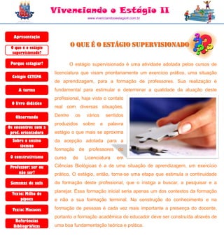 Vivenciando o Estágio II
                                      www.vivenciandooestagioII.com.br




  Apresentação

 O que é o estágio
                              O que é o Estágio Supervisionado
  supervisionado?

 Porque estagiar?             O estágio supervisionado é uma atividade adotada pelos cursos de
                     licenciatura que visam prioritariamente um exercício prático, uma situação
  Colégio CETEPA
                     de aprendizagem, para a formação de professores. Sua realização é
     A turma         fundamental para estimular e determinar a qualidade da atuação deste
                     profissional, haja vista o contato
                     ..........
 O livro didático
                     real com diversas situações.

   Observando        Dentre     os    vários       sentidos
                     produzidos      sobre     a   palavra
Os encontros com a
 prof. orientadora   estágio o que mais se aproxima
  Sobre o ensino     da acepção adotada para a
     técnico
                     formação de professores do
 O construtivismo    curso     de    Licenciatura       em
 Professor: ser ou   Ciências Biológicas é a de uma situação de aprendizagem, um exercício
                     ............
     não ser?        prático. O estágio, então, torna-se uma etapa que estimula a continuidade
 Semanas de aula     da formação deste profissional, que o instiga a buscar, a pesquisar e a
                     planejar. Essa formação inicial seria apenas um dos contextos da formação
  Texto: Milho de
      pipoca         e não a sua formação terminal. Na construção do conhecimento e na

  Texto: Macacos     formação de pessoas é cada vez mais importante a presença do docente,
                     portanto a formação acadêmica do educador deve ser construída através de
   Referências
  Bibliográficas     uma boa fundamentação teórica e prática.
 