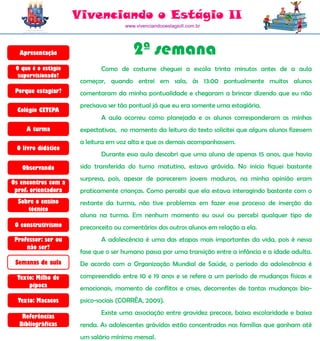 Vivenciando o Estágio II
                                     www.vivenciandooestagioII.com.br




  Apresentação                          2ª semana
 O que é o estágio           Como de costume cheguei a escola trinta minutos antes de a aula
  supervisionado?
                      começar, quando entrei em sala, às 13:00 pontualmente muitos alunos
 Porque estagiar?     comentaram da minha pontualidade e chegaram a brincar dizendo que eu não
                      precisava ser tão pontual já que eu era somente uma estagiária.
  Colégio CETEPA
                             A aula ocorreu como planejada e os alunos corresponderam as minhas
     A turma          expectativas, no momento da leitura do texto solicitei que alguns alunos fizessem
                      a leitura em voz alta e que os demais acompanhassem.
 O livro didático
                             Durante essa aula descobri que uma aluna de apenas 15 anos, que havia

   Observando         sido transferida do turno matutino, estava grávida. No inicio fiquei bastante
                      surpresa, pois, apesar de parecerem jovens maduros, na minha opinião eram
Os encontros com a
 prof. orientadora    praticamente crianças. Como percebi que ela estava interagindo bastante com o
  Sobre o ensino      restante da turma, não tive problemas em fazer esse processo de inserção da
     técnico
                      aluna na turma. Em nenhum momento eu ouvi ou percebi qualquer tipo de
 O construtivismo     preconceito ou comentários dos outros alunos em relação a ela.
 Professor: ser ou           A adolescência é uma das etapas mais importantes da vida, pois é nessa
     não ser?
                      fase que o ser humano passa por uma transição entre a infância e a idade adulta.
 Semanas de aula      De acordo com a Organização Mundial de Saúde, o período da adolescência é

  Texto: Milho de     compreendido entre 10 e 19 anos e se refere a um período de mudanças físicas e
      pipoca          emocionais, momento de conflitos e crises, decorrentes de tantas mudanças bio-
  Texto: Macacos      psico-sociais (CORRÊA, 2009).
                             Existe uma associação entre gravidez precoce, baixa escolaridade e baixa
   Referências
  Bibliográficas      renda. As adolescentes grávidas estão concentradas nas famílias que ganham até
                      um salário mínimo mensal.
 