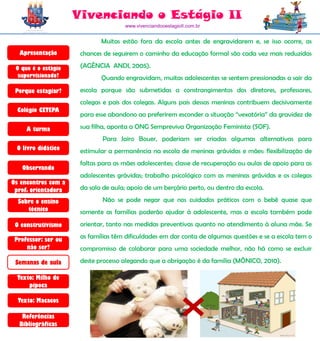Vivenciando o Estágio II
                                     www.vivenciandooestagioII.com.br


                             Muitas estão fora da escola antes de engravidarem e, se isso ocorre, as
  Apresentação        chances de seguirem o caminho da educação formal são cada vez mais reduzidas

 O que é o estágio    (AGÊNCIA ANDI, 2005).
  supervisionado?            Quando engravidam, muitas adolescentes se sentem pressionadas a sair da
 Porque estagiar?     escola porque são submetidas a constrangimentos dos diretores, professores,
                      colegas e pais dos colegas. Alguns pais dessas meninas contribuem decisivamente
  Colégio CETEPA
                      para esse abandono ao preferirem esconder a situação “vexatória” da gravidez de

     A turma          sua filha, aponta a ONG Sempreviva Organização Feminista (SOF).
                             Para Jairo Bouer, poderiam ser criadas algumas alternativas para
 O livro didático     estimular a permanência na escola de meninas grávidas e mães: flexibilização de
                      faltas para as mães adolescentes; classe de recuperação ou aulas de apoio para as
   Observando
                      adolescentes grávidas; trabalho psicológico com as meninas grávidas e os colegas
Os encontros com a
 prof. orientadora    da sala de aula; apoio de um berçário perto, ou dentro da escola.

  Sobre o ensino             Não se pode negar que nos cuidados práticos com o bebê quase que
     técnico          somente as famílias poderão ajudar à adolescente, mas a escola também pode
 O construtivismo     orientar, tanto nas medidas preventivas quanto no atendimento à aluna mãe. Se

 Professor: ser ou    as famílias têm dificuldades em dar conta de algumas questões e se a escola tem o
     não ser?         compromisso de colaborar para uma sociedade melhor, não há como se excluir

 Semanas de aula      deste processo alegando que a obrigação é da família (MÔNICO, 2010).

  Texto: Milho de
      pipoca

  Texto: Macacos

   Referências
  Bibliográficas
 