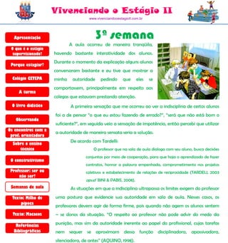 Vivenciando o Estágio II
                                      www.vivenciandooestagioII.com.br




  Apresentação                           3ª semana
                             A aula ocorreu de maneira tranqüila,
 O que é o estágio
  supervisionado?    havendo bastante interatividade dos alunos.
                     Durante o momento da explicação alguns alunos
 Porque estagiar?
                     conversaram bastante e eu tive que mostrar a
  Colégio CETEPA     minha    autoridade    pedindo       que     eles   se
                     comportassem, principalmente em respeito aos
     A turma
                     colegas que estavam prestando atenção.
 O livro didático            A primeira sensação que me ocorreu ao ver a indisciplina de certos alunos
                     foi a de pensar “o que eu estou fazendo de errado?”, “será que não está bom o
   Observando
                     suficiente?”, em seguida veio a sensação de impotência, então percebi que utilizar
Os encontros com a
                     a autoridade de maneira sensata seria a solução.
 prof. orientadora
                             De acordo com Tardelli:
  Sobre o ensino
     técnico                            O professor que na sala de aula dialoga com seu aluno, busca decisões
                                    conjuntas por meio de cooperação, para que haja o aprendizado de fazer
 O construtivismo
                                    contratos, honrar a palavra empenhada, comprometimento nos projetos
 Professor: ser ou                  coletivos e estabelecimento de relações de reciprocidade (TARDELI, 2003
     não ser?
                                    apud BINI & PABIS, 2008).
 Semanas de aula             As situações em que a indisciplina ultrapassa os limites exigem do professor
  Texto: Milho de    uma postura que evidencie sua autoridade em sala de aula. Nesses casos, os
      pipoca
                     professores devem agir de forma firme, pois quando não agem os alunos sentem
  Texto: Macacos     – se donos da situação. “O respeito ao professor não pode advir do medo da

   Referências
                     punição, mas sim da autoridade inerente ao papel do profissional, cujas tarefas
  Bibliográficas     nem sequer se aproximam              dessa     função    disciplinadora, apassivadora,
                     silenciadora, de antes” (AQUINO, 1998).
 