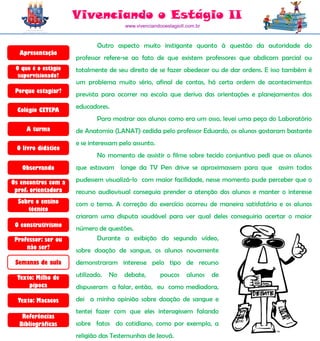 Vivenciando o Estágio II
                                       www.vivenciandooestagioII.com.br



                             Outro aspecto muito instigante quanto à questão da autoridade do
  Apresentação
                     professor refere-se ao fato de que existem professores que abdicam parcial ou
 O que é o estágio   totalmente de seu direito de se fazer obedecer ou de dar ordens. E isso também é
  supervisionado?
                     um problema muito sério, afinal de contas, há certa ordem de acontecimentos
 Porque estagiar?
                     prevista para ocorrer na escola que deriva das orientações e planejamentos dos
                     educadores.
  Colégio CETEPA
                             Para mostrar aos alunos como era um osso, levei uma peça do Laboratório
     A turma         de Anatomia (LANAT) cedida pelo professor Eduardo, os alunos gostaram bastante
                     e se interessam pelo assunto.
 O livro didático
                             No momento de assistir o filme sobre tecido conjuntivo pedi que os alunos
   Observando        que estavam longe da TV Pen drive se aproximassem para que assim todos

Os encontros com a   pudessem visualizá-lo com maior facilidade, nesse momento pude perceber que o
 prof. orientadora   recurso audiovisual conseguia prender a atenção dos alunos e manter o interesse
  Sobre o ensino     com o tema. A correção do exercício ocorreu de maneira satisfatória e os alunos
     técnico
                     criaram uma disputa saudável para ver qual deles conseguiria acertar o maior
 O construtivismo
                     número de questões.
 Professor: ser ou         Durante a exibição do segundo vídeo,
     não ser?        sobre doação de sangue, os alunos novamente
 Semanas de aula     demonstraram interesse pelo tipo de recurso

  Texto: Milho de    utilizado.   No   debate,       poucos      alunos   de
      pipoca         dispuseram a falar, então, eu como mediadora,

  Texto: Macacos     dei a minha opinião sobre doação de sangue e
                     tentei fazer com que eles interagissem falando
   Referências
  Bibliográficas     sobre fatos do cotidiano, como por exemplo, a
                     religião das Testemunhas de Jeová.
 