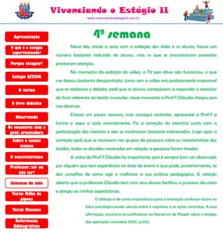 Vivenciando o Estágio II
                                      www.vivenciandooestagioII.com.br




  Apresentação                           4ª semana
 O que é o estágio           Nesse dia, iniciei a aula com a exibição dos slides e os alunos, havia um
  supervisionado?
                      número bastante reduzido de alunos, mas os que se encontravam presentes
 Porque estagiar?     prestaram atenção.
                             No momento da exibição do vídeo, a TV pen drive não funcionou, o que
  Colégio CETEPA
                      me deixou bastante desapontada, como sem o vídeo era praticamente impossível

     A turma          que se realizasse o debate, pedi que os alunos começassem a responder o exercício
                      do livro referente ao tecido muscular, nesse momento a Prof.ª Cláudia chegou pra
 O livro didático
                      me observar.
                             Estava um pouco nervosa, mas consegui controlar, apresentei a Prof.ª a
   Observando
                      turma e segui a aula normalmente. Fiz a correção do exercício junto com a
Os encontros com a
 prof. orientadora    participação dos meninos e eles se mostraram bastante interessados. Logo após a
  Sobre o ensino      correção pedi que se reunissem nos grupos da pesquisa sobre as características dos
     técnico
                      tecidos, todas as dúvidas mostradas em relação a pesquisa foram tiradas.
 O construtivismo            A visita da Prof.ª Cláudia foi importante, pois é sempre bom ser observado

 Professor: ser ou    por alguém que tem experiência na área de ensino e que pode, posteriormente, te
     não ser?         dar conselhos de como agir e melhorar a sua prática pedagógica. A relação
 Semanas de aula      aberta que a professora Cláudia tem com seus alunos facilitou o processo da visita
                      e atingiu as minhas expectativas.
  Texto: Milho de
      pipoca                               O diálogo é de suma importância para a interação professor-aluno no
                                     fator psicológico,sendo vínculo entre o cognitivo e as ações concretas. A essa
  Texto: Macacos
                                     afirmação, encontra-se justificativa na literatura de Piaget sobre o estágio
   Referências                       das operações concretas (1997, p.166).
  Bibliográficas
 