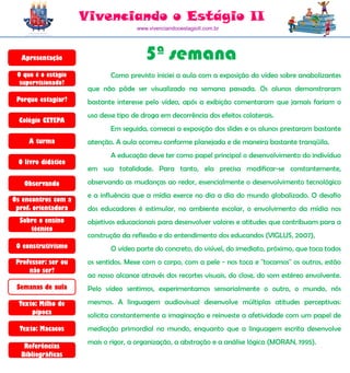 Vivenciando o Estágio II
                                      www.vivenciandooestagioII.com.br




  Apresentação                           5ª semana
 O que é o estágio           Como previsto iniciei a aula com a exposição do vídeo sobre anabolizantes
  supervisionado?
                      que não pôde ser visualizado na semana passada. Os alunos demonstraram
 Porque estagiar?     bastante interesse pelo vídeo, após a exibição comentaram que jamais fariam o
                      uso desse tipo de droga em decorrência dos efeitos colaterais.
  Colégio CETEPA
                             Em seguida, comecei a exposição dos slides e os alunos prestaram bastante
     A turma          atenção. A aula ocorreu conforme planejada e de maneira bastante tranqüila.
                             A educação deve ter como papel principal o desenvolvimento do indivíduo
 O livro didático
                      em sua totalidade. Para tanto, ela precisa modificar-se constantemente,

   Observando         observando as mudanças ao redor, essencialmente o desenvolvimento tecnológico
                      e a influência que a mídia exerce no dia a dia do mundo globalizado. O desafio
Os encontros com a
 prof. orientadora    dos educadores é estimular, no ambiente escolar, o envolvimento da mídia nos
  Sobre o ensino      objetivos educacionais para desenvolver valores e atitudes que contribuam para a
     técnico
                      construção da reflexão e do entendimento dos educandos (VIGLUS, 2007),
 O construtivismo            O vídeo parte do concreto, do visível, do imediato, próximo, que toca todos
 Professor: ser ou    os sentidos. Mexe com o corpo, com a pele - nos toca e "tocamos" os outros, estão
     não ser?
                      ao nosso alcance através dos recortes visuais, do close, do som estéreo envolvente.
 Semanas de aula      Pelo vídeo sentimos, experimentamos sensorialmente o outro, o mundo, nós

  Texto: Milho de     mesmos. A linguagem audiovisual desenvolve múltiplas atitudes perceptivas:
      pipoca          solicita constantemente a imaginação e reinveste a afetividade com um papel de
  Texto: Macacos      mediação primordial no mundo, enquanto que a linguagem escrita desenvolve
                      mais o rigor, a organização, a abstração e a análise lógica (MORAN, 1995).
   Referências
  Bibliográficas
 