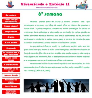 Vivenciando o Estágio II
                                     www.vivenciandooestagioII.com.br




  Apresentação                          6ª semana
 O que é o estágio
  supervisionado?            Quando      grande parte dos alunos já estava       presente   pedi    que
                      começassem a escrever nas folhas de papel ofício os tópicos da pesquisa e
 Porque estagiar?
                      construíssem o painel integrado conforme as minhas orientações. Os alunos se
  Colégio CETEPA      mostraram bem cuidadosos e interessados na confecção do cartaz, devido ao
                      atraso por conta da greve de ônibus que estava acontecendo no dia, os alunos
     A turma
                      continuaram montando o cartaz mesmo após o término do horário da aula.
 O livro didático     Assim que o cartazl ficou pronto colamos no corredor do Colégio.
                             A auto-estima influencia muito no rendimento escolar, pois, sem ela,
   Observando
                      pode acontecer que, mesmo o aluno sendo inteligente, encontre dificuldades na
Os encontros com a    hora de aprender. Eles não se sentem atraídos pela escola, perdem o interesse e a
 prof. orientadora
                      motivação muito facilmente, não se dedicam como deveriam às tarefas escolares
  Sobre o ensino
     técnico          e se preocupam com os sentimentos que afetam a si mesmos.
                             No ambiente escolar a auto-estima impede o bom desempenho, e o mau
 O construtivismo
                      desempenho leva à falta de auto-estima, por isso, fica muito mais difícil resgatar
 Professor: ser ou
     não ser?         seus valores (CORSI et al., 2004).

 Semanas de aula

  Texto: Milho de
      pipoca

  Texto: Macacos

   Referências
  Bibliográficas
 