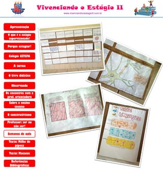 Vivenciando o Estágio II
                            www.vivenciandooestagioII.com.br




  Apresentação

 O que é o estágio
  supervisionado?

 Porque estagiar?

  Colégio CETEPA

     A turma

 O livro didático


   Observando

Os encontros com a
 prof. orientadora
  Sobre o ensino
     técnico

 O construtivismo

 Professor: ser ou
     não ser?

 Semanas de aula

  Texto: Milho de
      pipoca

  Texto: Macacos

   Referências
  Bibliográficas
 