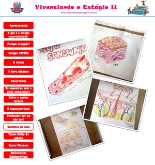 Vivenciando o Estágio II
                            www.vivenciandooestagioII.com.br




  Apresentação

 O que é o estágio
  supervisionado?

 Porque estagiar?

  Colégio CETEPA

     A turma

 O livro didático


   Observando

Os encontros com a
 prof. orientadora
  Sobre o ensino
     técnico

 O construtivismo

 Professor: ser ou
     não ser?

 Semanas de aula

  Texto: Milho de
      pipoca

  Texto: Macacos

   Referências
  Bibliográficas
 