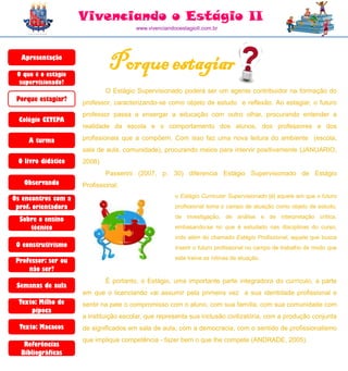 Vivenciando o Estágio II
                                       www.vivenciandooestagioII.com.br




  Apresentação

 O que é o estágio
                              Porque estagiar
  supervisionado?
                             O Estágio Supervisionado poderá ser um agente contribuidor na formação do
 Porque estagiar?    professor, caracterizando-se como objeto de estudo e reflexão. Ao estagiar, o futuro
                     professor passa a enxergar a educação com outro olhar, procurando entender a
  Colégio CETEPA
                     realidade da escola e o comportamento dos alunos, dos professores e dos

     A turma         profissionais que a compõem. Com isso faz uma nova leitura do ambiente (escola,
                     sala de aula, comunidade), procurando meios para intervir positivamente (JANUARIO,
 O livro didático    2008)
                             Passerini (2007, p. 30) diferencia Estágio Supervisionado de Estágio
   Observando        Profissional:

Os encontros com a                                    o Estágio Curricular Supervisionado [é] aquele em que o futuro
 prof. orientadora                                    profissional toma o campo de atuação como objeto de estudo,
                                                      de investigação, de análise e de interpretação crítica,
  Sobre o ensino
     técnico                                          embasando-se no que é estudado nas disciplinas do curso,
                                                      indo além do chamado Estágio Profissional, aquele que busca
 O construtivismo                                     inserir o futuro profissional no campo de trabalho de modo que
                                                      este treine as rotinas de atuação.
 Professor: ser ou
     não ser?
                             É portanto, o Estágio, uma importante parte integradora do currículo, a parte
 Semanas de aula
                     em que o licenciando vai assumir pela primeira vez a sua identidade profissional e
  Texto: Milho de    sentir na pele o compromisso com o aluno, com sua família, com sua comunidade com
      pipoca
                     a instituição escolar, que representa sua inclusão civilizatória, com a produção conjunta
  Texto: Macacos     de significados em sala de aula, com a democracia, com o sentido de profissionalismo
                     que implique competência - fazer bem o que lhe compete (ANDRADE, 2005).
   Referências
  Bibliográficas
 