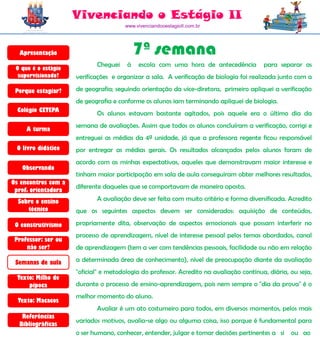 Vivenciando o Estágio II
                                      www.vivenciandooestagioII.com.br




  Apresentação                             7ª semana
                            Cheguei    à   escola com uma hora de antecedência           para separar as
 O que é o estágio
  supervisionado?    verificações e organizar a sala. A verificação de biologia foi realizada junto com a

 Porque estagiar?    de geografia; seguindo orientação da vice-diretora, primeiro apliquei a verificação
                     de geografia e conforme os alunos iam terminando apliquei de biologia.
  Colégio CETEPA
                            Os alunos estavam bastante agitados, pois aquele era o último dia da
                     semana de avaliações. Assim que todos os alunos concluíram a verificação, corrigi e
     A turma
                     entreguei as médias da 4ª unidade, já que a professora regente ficou responsável
 O livro didático    por entregar as médias gerais. Os resultados alcançados pelos alunos foram de
                     acordo com as minhas expectativas, aqueles que demonstravam maior interesse e
   Observando
                     tinham maior participação em sala de aula conseguiram obter melhores resultados,
Os encontros com a
                     diferente daqueles que se comportavam de maneira oposta.
 prof. orientadora
  Sobre o ensino            A avaliação deve ser feita com muito critério e forma diversificada. Acredito
     técnico         que os seguintes aspectos devem ser considerados: aquisição de conteúdos,

 O construtivismo    propriamente dita, observação de aspectos emocionais que possam interferir no
                     processo de aprendizagem, nível de interesse pessoal pelos temas abordados, canal
 Professor: ser ou
     não ser?        de aprendizagem (tem a ver com tendências pessoais, facilidade ou não em relação

 Semanas de aula     a determinada área de conhecimento), nível de preocupação diante da avaliação
                     "oficial" e metodologia do professor. Acredito na avaliação contínua, diária, ou seja,
  Texto: Milho de
      pipoca         durante o processo de ensino-aprendizagem, pois nem sempre o "dia da prova" é o
                     melhor momento do aluno.
  Texto: Macacos
                            Avaliar é um ato costumeiro para todos, em diversos momentos, pelos mais
   Referências
                     variados motivos, avalia-se algo ou alguma coisa, isso porque é fundamental para
  Bibliográficas
                     o ser humano, conhecer, entender, julgar e tomar decisões pertinentes a si    ou ao
 