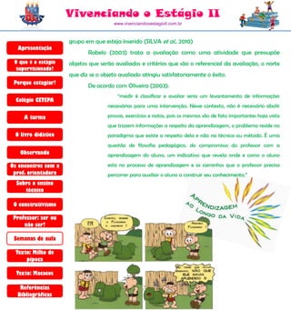 Vivenciando o Estágio II
                                      www.vivenciandooestagioII.com.br



                     grupo em que esteja inserido (SILVA et al., 2010)
  Apresentação
                            Rabelo (2003) trata a avaliação como uma atividade que pressupõe
 O que é o estágio   objetos que serão avaliados e critérios que são o referencial da avaliação, o norte
  supervisionado?
                     que diz se o objeto avaliado atingiu satisfatoriamente o êxito.
 Porque estagiar?
                            De acordo com Oliveira (2003):
                                        “medir é classificar e avaliar seria um levantamento de informações
  Colégio CETEPA
                                    necessárias para uma intervenção. Nesse contexto, não é necessário abolir

     A turma                        provas, exercícios e notas, pois os mesmos são de fato importantes haja vista
                                    que trazem informações a respeito da aprendizagem, o problema reside no
 O livro didático                   paradigma que existe a respeito dela e não na técnica ou método. É uma
                                    questão de filosofia pedagógica, do compromisso do professor com a
   Observando                       aprendizagem do aluno, um indicativo que revela onde e como o aluno
Os encontros com a                  esta no processo de aprendizagem e os caminhos que o professor precisa
 prof. orientadora                  percorrer para auxiliar o aluno a construir seu conhecimento.”
  Sobre o ensino
     técnico

 O construtivismo

 Professor: ser ou
     não ser?

 Semanas de aula

  Texto: Milho de
      pipoca

  Texto: Macacos

   Referências
  Bibliográficas
 