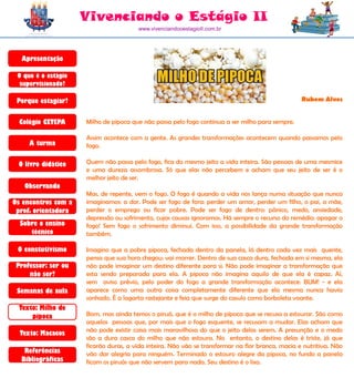 Vivenciando o Estágio II
                                       www.vivenciandooestagioII.com.br




  Apresentação

 O que é o estágio
  supervisionado?

 Porque estagiar?                                                                                 Rubem Alves


  Colégio CETEPA     Milho de pipoca que não passa pelo fogo continua a ser milho para sempre.

                     Assim acontece com a gente. As grandes transformações acontecem quando passamos pelo
     A turma         fogo.

 O livro didático    Quem não passa pelo fogo, fica do mesmo jeito a vida inteira. São pessoas de uma mesmice
                     e uma dureza assombrosa. Só que elas não percebem e acham que seu jeito de ser é o
                     melhor jeito de ser.
   Observando
                     Mas, de repente, vem o fogo. O fogo é quando a vida nos lança numa situação que nunca
Os encontros com a   imaginamos: a dor. Pode ser fogo de fora: perder um amor, perder um filho, o pai, a mãe,
 prof. orientadora   perder o emprego ou ficar pobre. Pode ser fogo de dentro: pânico, medo, ansiedade,
                     depressão ou sofrimento, cujas causas ignoramos. Há sempre o recurso do remédio: apagar o
  Sobre o ensino     fogo! Sem fogo o sofrimento diminui. Com isso, a possibilidade da grande transformação
     técnico         também.

 O constutivismo     Imagino que a pobre pipoca, fechada dentro da panela, lá dentro cada vez mais quente,
                     pensa que sua hora chegou: vai morrer. Dentro de sua casca dura, fechada em si mesma, ela
 Professor: ser ou   não pode imaginar um destino diferente para si. Não pode imaginar a transformação que
     não ser?        esta sendo preparada para ela. A pipoca não imagina aquilo de que ela é capaz. Aí,
                     sem aviso prévio, pelo poder do fogo a grande transformação acontece: BUM! - e ela
 Semanas de aula     aparece como uma outra coisa completamente diferente que ela mesma nunca havia
                     sonhado. É a lagarta rastejante e feia que surge do casulo como borboleta voante.
  Texto: Milho de
      pipoca         Bom, mas ainda temos o piruá, que é o milho de pipoca que se recusa a estourar. São como
                     aquelas pessoas que, por mais que o fogo esquente, se recusam a mudar. Elas acham que
                     não pode existir coisa mais maravilhosa do que o jeito delas serem. A presunção e o medo
  Texto: Macacos
                     são a dura casca do milho que não estoura. No entanto, o destino delas é triste, já que
                     ficarão duras, a vida inteira. Não vão se transformar na flor branca, macia e nutritiva. Não
   Referências       vão dar alegria para ninguém. Terminado o estouro alegre da pipoca, no fundo a panela
  Bibliográficas     ficam os piruás que não servem para nada. Seu destino é o lixo.
 