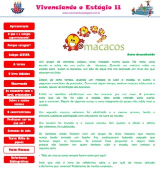Vivenciando o Estágio II
                                        www.vivenciandooestagioII.com.br




  Apresentação

 O que é o estágio
  supervisionado?

 Porque estagiar?

  Colégio CETEPA                                                                       Autor desconhecido

                     Um grupo de cientistas colocou cinco macacos numa jaula. No meio, uma
     A turma         escada e sobre ela um cacho de        bananas. Quando um macaco subia na
                     escada para pegar as bananas, um jato de água fria era acionado em cima dos que
 O livro didático    estavam no chão.

                     Depois de certo tempo, quando um macaco ia subir a escada, os outros o
   Observando        pegavam e enchiam de pancadas. Com mais algum tempo, nenhum macaco subia mais a
                     escada, apesar da tentação das bananas.
Os encontros com a
 prof. orientadora   Então os cientistas substituíram um dos macacos por um novo. A primeira
                     coisa que ele fez foi subir a escada, dela sendo retirado pelos outros,
  Sobre o ensino     que o surraram. Depois de algumas surras, o novo integrante do grupo não subia mais a
     técnico         escada.

 O construtivismo    Um segundo macaco veterano foi substituído e o mesmo ocorreu, tendo o
                     primeiro substituto participado com entusiasmo na surra ao novato.
 Professor: ser ou
     não ser?        Um terceiro foi trocado e o mesmo ocorreu. Um quarto, e afinal o último
                     dos veteranos, foi substituído.
 Semanas de aula
                     Os cientistas então ficaram com um grupo de cinco macacos que mesmo
  Texto: Milho de    nunca tendo tomado um banho frio, continuavam batendo naquele que
      pipoca         tentasse pegar as bananas. Se possível fosse perguntar a algum deles
                     porque eles batiam em quem tentasse subir a escada, com certeza a
                     resposta seria:
  Texto: Macacos
                     - "Não sei, mas as coisas sempre foram assim por aqui".
   Referências
  Bibliográficas     Será que não é hora de refletirmos sobre o por              quê   de   nossas   atitudes
                     e da forma que vivemos? Poderemos ter muitas surpresas...
 
