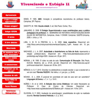 Vivenciando o Estágio II
                                      www.vivenciandooestagioII.com.br




  Apresentação

 O que é o estágio    DEMO, P. 1995. ABC: Iniciação à competência reconstrutiva do professor básico.
  supervisionado?     Campinas, SP: Papirus.

 Porque estagiar?     GADOTTI, M. 1994. Escola cidadã. 3. ed. São Paulo: Cortez, 78 p.

                      JANUARIO, G. 2008. O Estágio Supervisionado e suas contribuições para a prática
  Colégio CETEPA
                         pedagógica do professor. In: SEMINÁRIO DE HISTÓRIA E INVESTIGAÇÕES DE/EM
                         AULAS DE MATEMÁTICA, Campinas. Anais: II SHIAM. Campinas: GdS/FE-Unicamp,
     A turma             2008. v. único. p. 1-8.

 O livro didático     LIMA, V. M. R. & FREITAS, A. L. S. 2000. Aula expositiva. Disponível em:
                         <http://fisica.uems.br/arquivos/instrumentacao/Capitulo_7.pdf>. Acesso em: 10 jan.
                         2011.
   Observando

Os encontros com a    MACHADO, J. L. A. 2007. Autoridade e Autoritarismo na Sala de Aula: repensando a
 prof. orientadora       relação professor-aluno. Disponível em: <http://www.planetaeducacao.com.br/
                         portal/artigo.asp?artigo=526>. Acesso em: 25 jan. 2011.
  Sobre o ensino
     técnico          MORAN, J. M. 1995. O vídeo na sala de aula. Comunicação & Educação. São Paulo,
                        ECA-Ed. Moderna, [2]: p. 27-35, jan./abr. Disponível em: <http://www.eca.usp.br/
 O constutivismo        prof/moran/vidsal.htm>. Acesso em: 05 fev. 2011.
 Professor: ser ou
                      MÔNICO, A. G. F. 2010. Gravidez na adolescência e evasão escolar: o que a escola tem a
     não ser?
                        ver com isso? Revista FACEVV, Vila Velha, n. 4, jan./jun., p. 39-49.
 Semanas de aula
                      NOVAIS , E. L. 2004. É possível ter autoridade em sala de aula sem ser autoritário?
  Texto: Milho de        Linguagem & Ensino, v. 7, n. 1, p. 15-51.
      pipoca
                      NÚÑEZ, I. B. et al. 2003. A Seleção dos Livros Didáticos: Um saber Necessário ao
  Texto: Macacos         Professor.     O     Caso      do     Ensino     de     Ciências.    Disponível em:
                         <http://www.rieoei.org/deloslectores/427Beltran.pdf >. Acesso em: 10 fev. 2011.
   Referências
  Bibliográficas      OLIVEIRA, G. F. 2003. Avaliação da aprendizagem: possibilidades de ação na realidade
                         docente. Revista Construir Notícias. n. 2. p. 35-3.
 