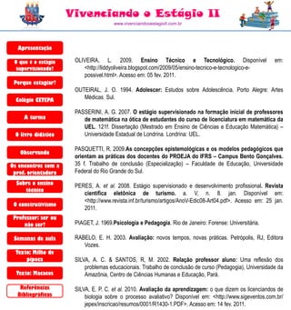 Vivenciando o Estágio II
                                      www.vivenciandooestagioII.com.br




  Apresentação

 O que é o estágio    OLIVEIRA, L. 2009. Ensino Técnico e Tecnológico. Disponível                         em:
  supervisionado?        <http://liddyoliveira.blogspot.com/2009/05/ensino-tecnico-e-tecnologico-e-
                         possivel.html>. Acesso em: 05 fev. 2011.
 Porque estagiar?
                      OUTEIRAL, J. O. 1994. Adolescer: Estudos sobre Adolescência. Porto Alegre: Artes
  Colégio CETEPA         Médicas Sul.

                      PASSERINI, A. G. 2007. O estágio supervisionado na formação inicial de professores
     A turma             de matemática na ótica de estudantes do curso de licenciatura em matemática da
                         UEL. 121f. Dissertação (Mestrado em Ensino de Ciências e Educação Matemática) –
 O livro didático        Universidade Estadual de Londrina. Londrina: UEL.

                      PASQUETTI, R. 2009.As concepções epistemológicas e os modelos pedagógicos que
   Observando
                      orientam as práticas dos docentes do PROEJA do IFRS – Campus Bento Gonçalves.
Os encontros com a    35 f. Trabalho de conclusão (Especialização) – Faculdade de Educação, Universidade
 prof. orientadora    Federal do Rio Grande do Sul.
  Sobre o ensino      PERES, A. et al. 2008. Estágio supervisionado e desenvolvimento profissional. Revista
     técnico
                         científica eletônica de turismo. a. V, n. 8. jan. Disponível em:
                         <http://www.revista.inf.br/turismo/artigos/AnoV-Edic08-Art04.pdf>. Acesso em: 25 jan.
 O construtivismo
                         2011.
 Professor: ser ou
     não ser?         PIAGET, J. 1969.Psicologia e Pedagogia. Rio de Janeiro: Forense: Universitária.

 Semanas de aula      RABELO, E. H. 2003. Avaliação: novos tempos, novas práticas. Petrópolis, RJ, Editora
                         Vozes.
  Texto: Milho de
      pipoca          SILVA, A. C. & SANTOS, R, M. 2002. Relação professor aluno: Uma reflexão dos
                          problemas educacionais. Trabalho de conclusão de curso (Pedagogia), Universidade da
  Texto: Macacos          Amazônia, Centro de Ciências Humanas e Educação, Pará.

   Referências        SILVA, E. P. C. et al. 2010. Avaliação da aprendizagem: o que dizem os licenciandos de
  Bibliográficas          biologia sobre o processo avaliativo? Disponível em: <http://www.sigeventos.com.br/
                          jepex/inscricao/resumos/0001/R1430-1.PDF>. Acesso em: 14 fev. 2011.
 